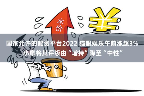 国家允许的配资平台2022 猫眼娱乐午前涨超3% 小摩将其评级由“增持”降至“中性”