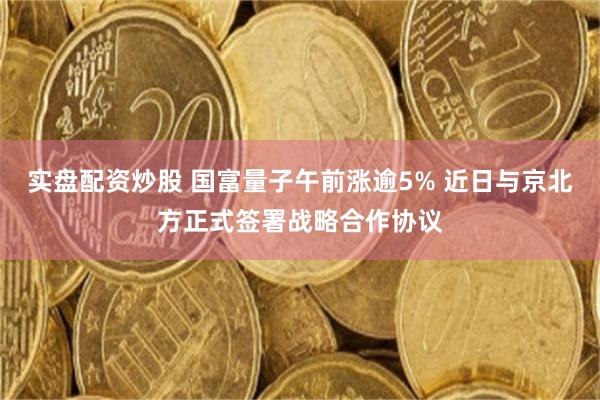 实盘配资炒股 国富量子午前涨逾5% 近日与京北方正式签署战略合作协议