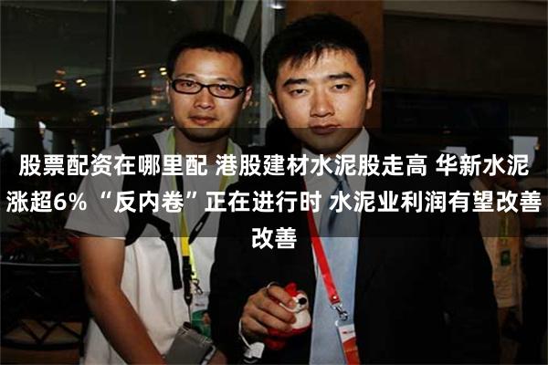 股票配资在哪里配 港股建材水泥股走高 华新水泥涨超6% “反内卷”正在进行时 水泥业利润有望改善