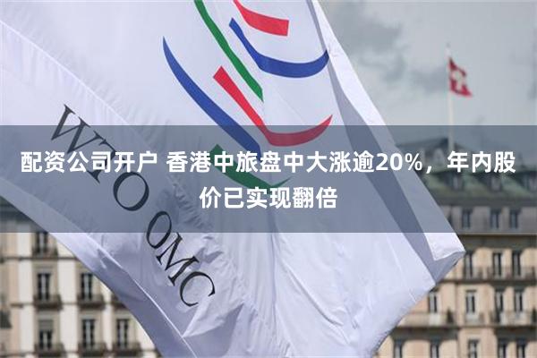 配资公司开户 香港中旅盘中大涨逾20%，年内股价已实现翻倍