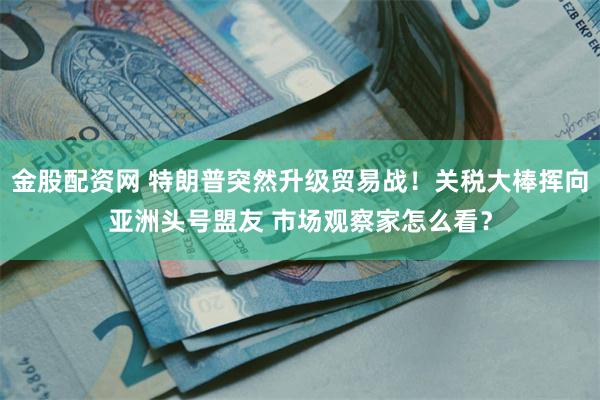 金股配资网 特朗普突然升级贸易战！关税大棒挥向亚洲头号盟友 市场观察家怎么看？