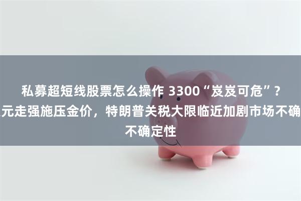 私募超短线股票怎么操作 3300“岌岌可危”？！美元走强施压金价，特朗普关税大限临近加剧市场不确定性