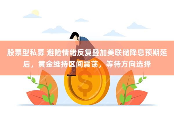 股票型私募 避险情绪反复叠加美联储降息预期延后，黄金维持区间震荡，等待方向选择