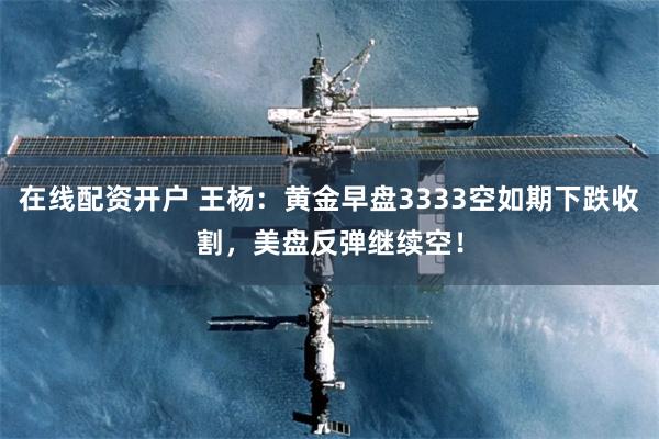 在线配资开户 王杨：黄金早盘3333空如期下跌收割，美盘反弹继续空！