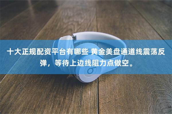 十大正规配资平台有哪些 黄金美盘通道线震荡反弹，等待上边线阻力点做空。