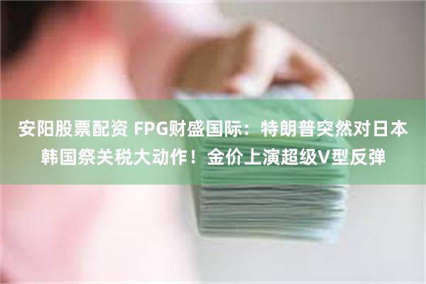 安阳股票配资 FPG财盛国际：特朗普突然对日本韩国祭关税大动作！金价上演超级V型反弹