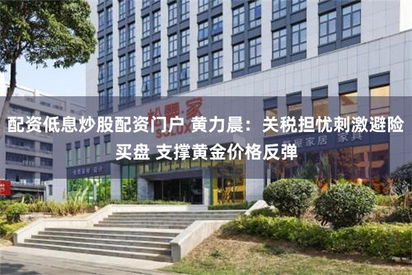配资低息炒股配资门户 黄力晨：关税担忧刺激避险买盘 支撑黄金价格反弹