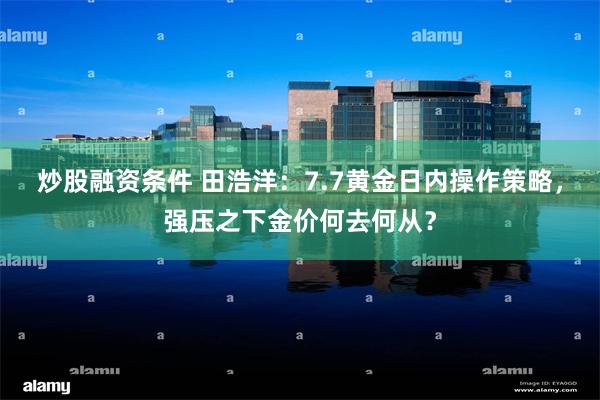 炒股融资条件 田浩洋：7.7黄金日内操作策略，强压之下金价何去何从？