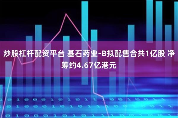 炒股杠杆配资平台 基石药业-B拟配售合共1亿股 净筹约4.67亿港元