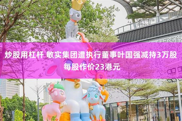 炒股用杠杆 敏实集团遭执行董事叶国强减持3万股 每股作价23港元