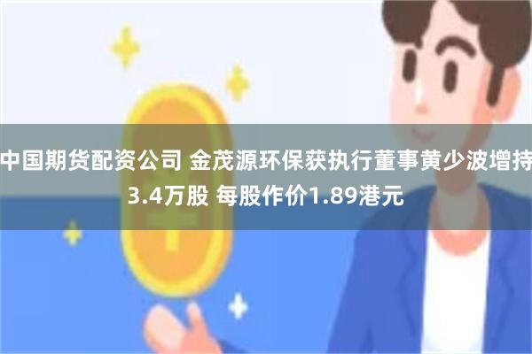 中国期货配资公司 金茂源环保获执行董事黄少波增持3.4万股 每股作价1.89港元