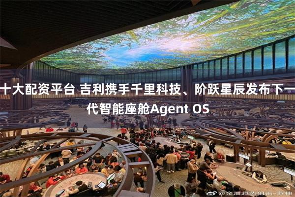 十大配资平台 吉利携手千里科技、阶跃星辰发布下一代智能座舱Agent OS
