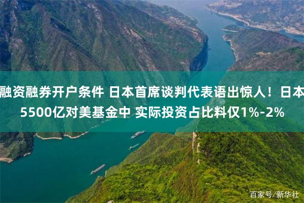 融资融券开户条件 日本首席谈判代表语出惊人！日本5500亿对美基金中 实际投资占比料仅1%-2%