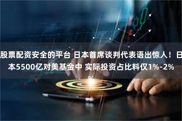股票配资安全的平台 日本首席谈判代表语出惊人！日本5500亿对美基金中 实际投资占比料仅1%-2%