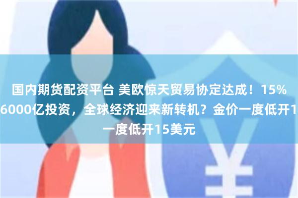 国内期货配资平台 美欧惊天贸易协定达成！15%关税+6000亿投资，全球经济迎来新转机？金价一度低开15美元