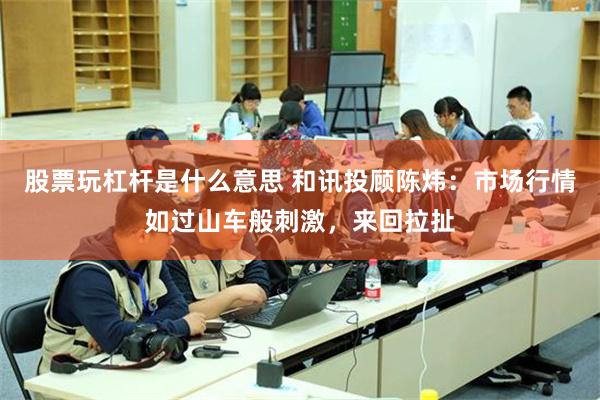 股票玩杠杆是什么意思 和讯投顾陈炜：市场行情如过山车般刺激，来回拉扯