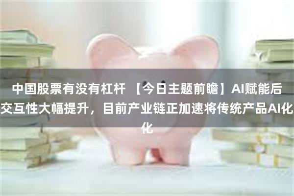 中国股票有没有杠杆 【今日主题前瞻】AI赋能后交互性大幅提升，目前产业链正加速将传统产品AI化