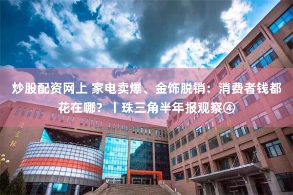 炒股配资网上 家电卖爆、金饰脱销：消费者钱都花在哪？丨珠三角半年报观察④