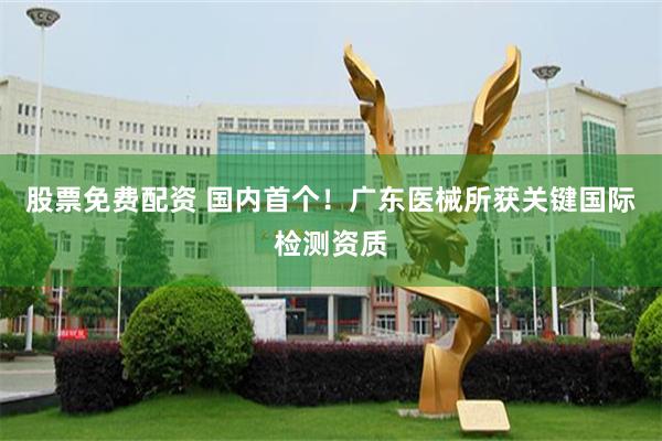 股票免费配资 国内首个！广东医械所获关键国际检测资质