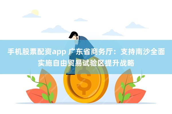 手机股票配资app 广东省商务厅：支持南沙全面实施自由贸易试验区提升战略