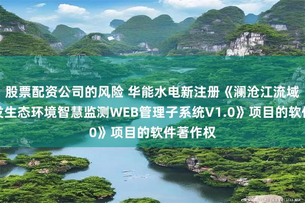 股票配资公司的风险 华能水电新注册《澜沧江流域水电开发生态环境智慧监测WEB管理子系统V1.0》项目的软件著作权