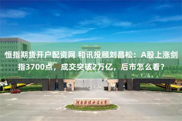 恒指期货开户配资网 和讯投顾刘昌松：A股上涨剑指3700点，成交突破2万亿，后市怎么看？