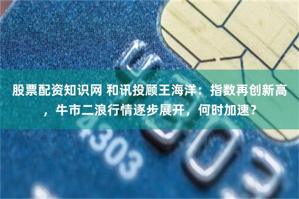 股票配资知识网 和讯投顾王海洋：指数再创新高，牛市二浪行情逐步展开，何时加速？