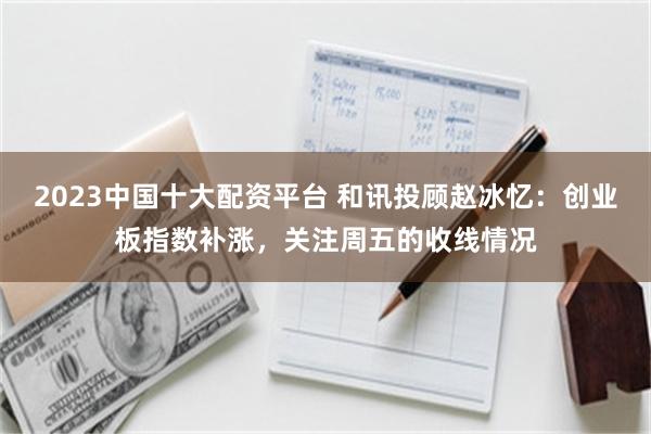 2023中国十大配资平台 和讯投顾赵冰忆：创业板指数补涨，关注周五的收线情况