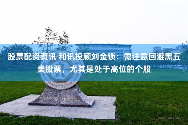 股票配资资讯 和讯投顾刘金锁：需注意回避黑五类股票，尤其是处于高位的个股