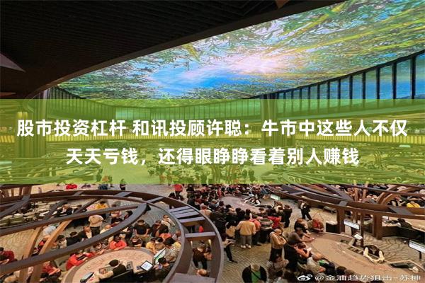 股市投资杠杆 和讯投顾许聪：牛市中这些人不仅天天亏钱，还得眼睁睁看着别人赚钱