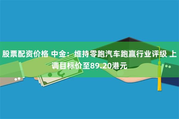 股票配资价格 中金：维持零跑汽车跑赢行业评级 上调目标价至89.20港元