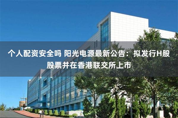 个人配资安全吗 阳光电源最新公告：拟发行H股股票并在香港联交所上市