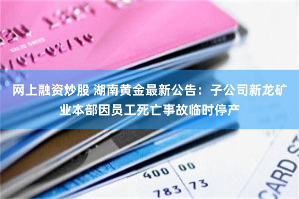 网上融资炒股 湖南黄金最新公告：子公司新龙矿业本部因员工死亡事故临时停产