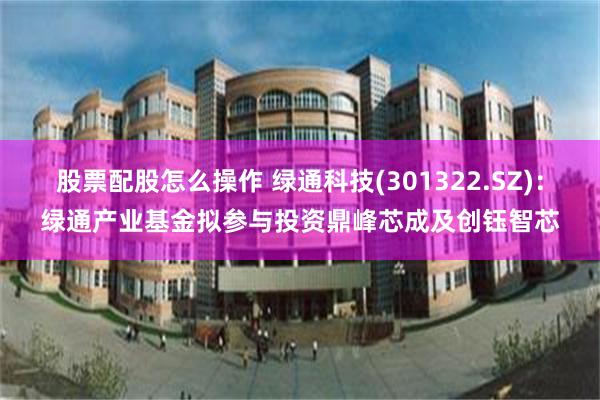 股票配股怎么操作 绿通科技(301322.SZ)：绿通产业基金拟参与投资鼎峰芯成及创钰智芯