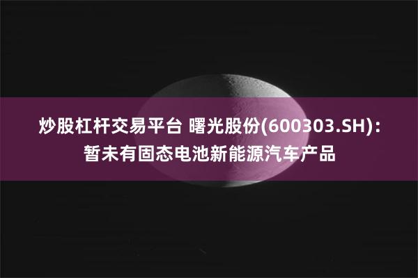炒股杠杆交易平台 曙光股份(600303.SH)：暂未有固态电池新能源汽车产品