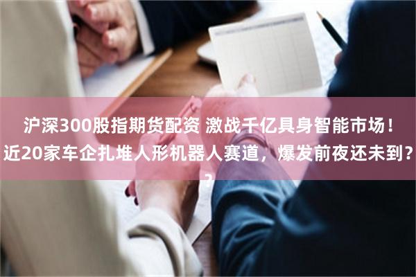 沪深300股指期货配资 激战千亿具身智能市场！近20家车企扎堆人形机器人赛道，爆发前夜还未到？