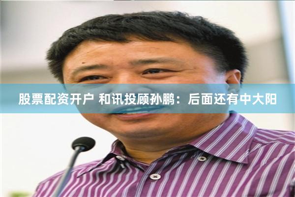 股票配资开户 和讯投顾孙鹏：后面还有中大阳