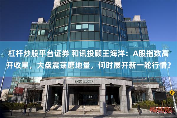 杠杆炒股平台证券 和讯投顾王海洋：A股指数高开收星，大盘震荡磨地量，何时展开新一轮行情？