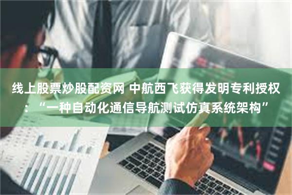 线上股票炒股配资网 中航西飞获得发明专利授权：“一种自动化通信导航测试仿真系统架构”