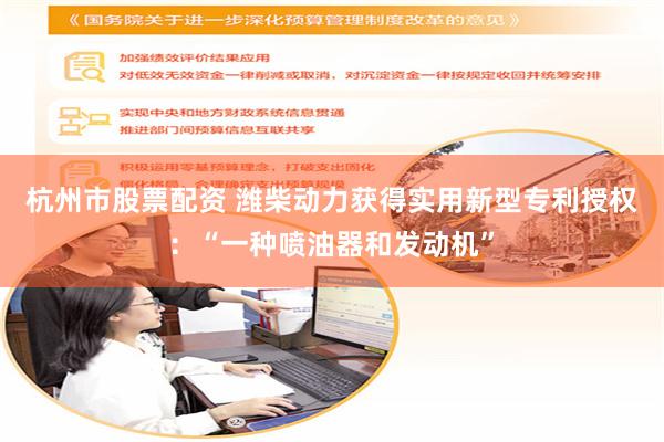 杭州市股票配资 潍柴动力获得实用新型专利授权：“一种喷油器和发动机”