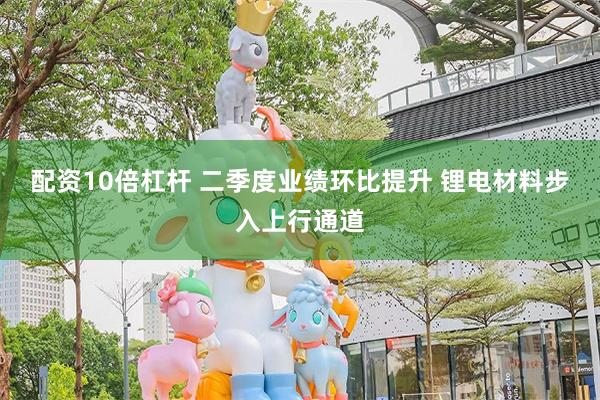 配资10倍杠杆 二季度业绩环比提升 锂电材料步入上行通道
