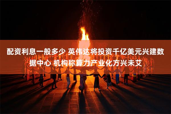 配资利息一般多少 英伟达将投资千亿美元兴建数据中心 机构称算力产业化方兴未艾