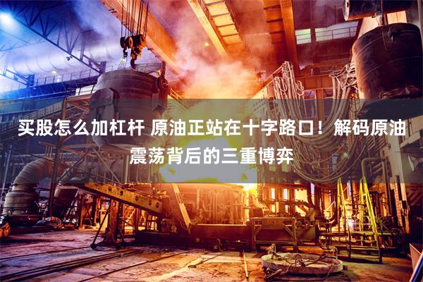 买股怎么加杠杆 原油正站在十字路口！解码原油震荡背后的三重博弈