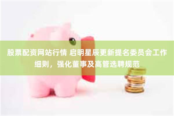 股票配资网站行情 启明星辰更新提名委员会工作细则，强化董事及高管选聘规范