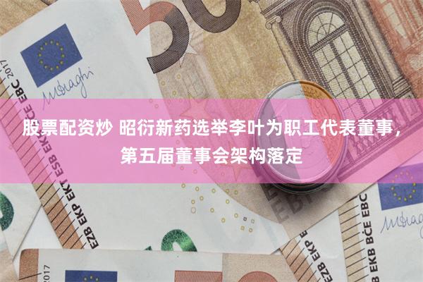 股票配资炒 昭衍新药选举李叶为职工代表董事，第五届董事会架构落定