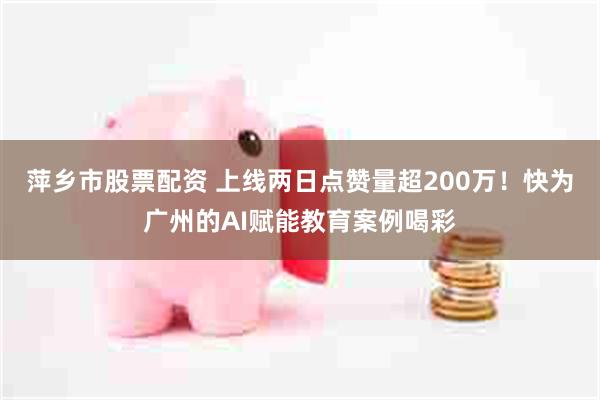 萍乡市股票配资 上线两日点赞量超200万！快为广州的AI赋能教育案例喝彩