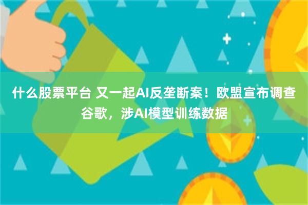 什么股票平台 又一起AI反垄断案！欧盟宣布调查谷歌，涉AI模型训练数据