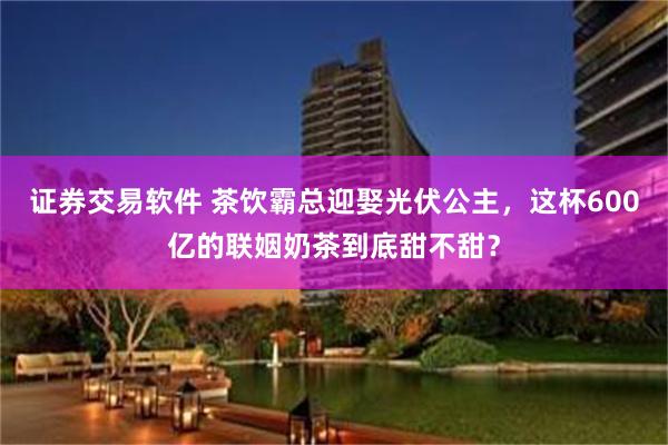 证券交易软件 茶饮霸总迎娶光伏公主，这杯600亿的联姻奶茶到底甜不甜？