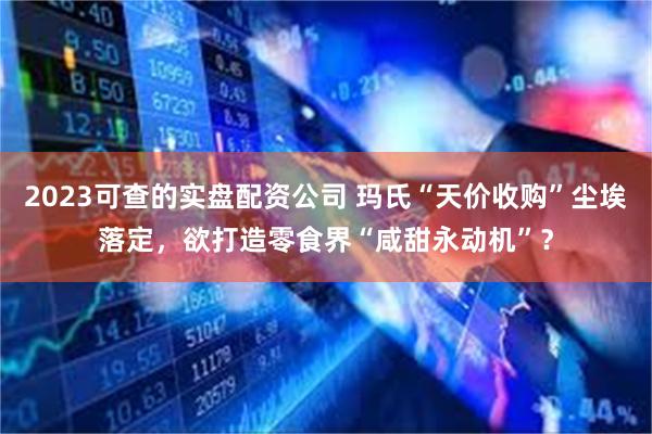 2023可查的实盘配资公司 玛氏“天价收购”尘埃落定，欲打造零食界“咸甜永动机”？
