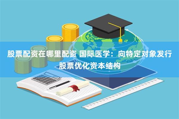 股票配资在哪里配资 国际医学：向特定对象发行股票优化资本结构